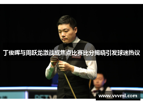 丁俊晖与周跃龙激战成焦点比赛比分揭晓引发球迷热议