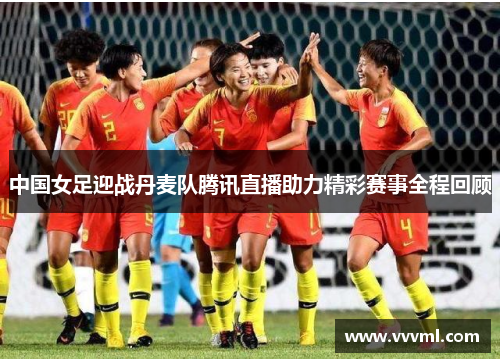 中国女足迎战丹麦队腾讯直播助力精彩赛事全程回顾