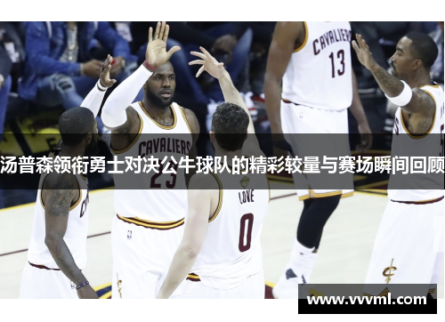 汤普森领衔勇士对决公牛球队的精彩较量与赛场瞬间回顾